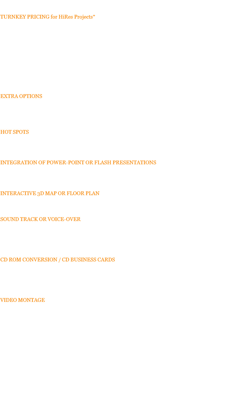 BC&D PRICE LIST FOR INTERACTIVE VIRTUAL WALK-THRU TURNKEY PRICING for HiRes Projects* $4200 with (10) 360 degree panoramas $3200 with (5) 360 degree panoramas 3D Goggle compatible - no charge Upgrades for existing Virtually tours are available. * Turnkey price includes all design, photography, programming, and delivery to your server. Regular travel expenses to one location are included in pricing (in continental US only) if signed quote and 1/3 deposit is received 3 weeks in advance of shoot date. Otherwise, prices are subject to additional travel expenses. Purchase price includes irrevocable, worldwide license for use of all “Works” within the virtual tour, as delivered, subject to our Terms and Conditions. - Scroll down for options pricing EXTRA OPTIONS Additional 360 Degree Images: $300 per additional 360 image Pricing is for images shot at same scheduled time as original images. HOT SPOTS $85 each These can also be used to activate new text, detail still photos, audio files, or even video right from within the pano image -- useful for "pointing" out features of your environment. INTEGRATION OF POWER-POINT OR FLASH PRESENTATIONS $350 ea. We can incorporate Powerpoint or 3D Objects or animations into your tour allowing your reps to actually do presentations in the context of the virtual environment. INTERACTIVE 3D MAP OR FLOOR PLAN with Positional Radar Beam showing viewing areas: $550 Pricing is for artwork provided by BCD. We then add navigation elements to the map or floor plan. SOUND TRACK OR VOICE-OVER (Call for Quote – 513-808-5994) Music and/or voice-over can complete the entire package if desired. Due to music licensing or voice talent pricing differences, we need a specification or script for a quote. Client can supply sound files. $35 to program each individual sound tract file supplied by client. CD ROM CONVERSION / CD BUSINESS CARDS $250 per project conversion This is for creating a single cross platform, self-running, browser based CD ROM master disc from the web-based HTML files we create for our virtual tours. Additional CD replication is available by quotation. VIDEO MONTAGE $1250 per 3-5 minute project This self-running video is created from the images shot on your virtual tour. We generally extract and use a combination of still images and full panoramic images all using movement. It is available with voice-over and other production extras via quote. $75 to also include DVD MASTER with navigable menu. 